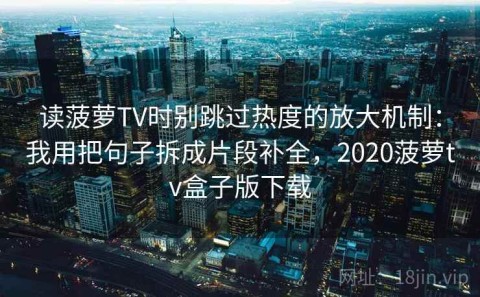 读菠萝TV时别跳过热度的放大机制：我用把句子拆成片段补全，2020菠萝tv盒子版下载