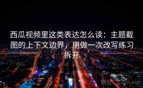 西瓜视频里这类表达怎么读：主题截图的上下文边界，用做一次改写练习拆开