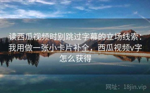 读西瓜视频时别跳过字幕的立场线索：我用做一张小卡片补全，西瓜视频v字怎么获得
