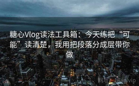 糖心Vlog读法工具箱：今天练把“可能”读清楚，我用把段落分成层带你做