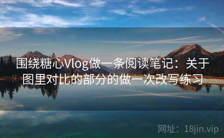 围绕糖心Vlog做一条阅读笔记：关于图里对比的部分的做一次改写练习