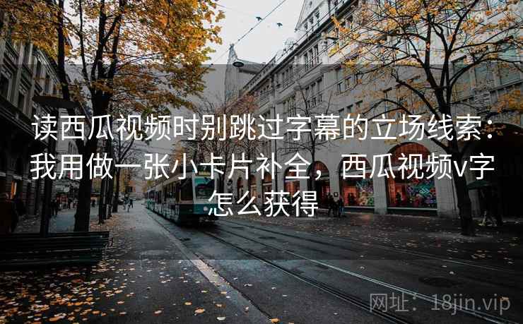 读西瓜视频时别跳过字幕的立场线索：我用做一张小卡片补全，西瓜视频v字怎么获得