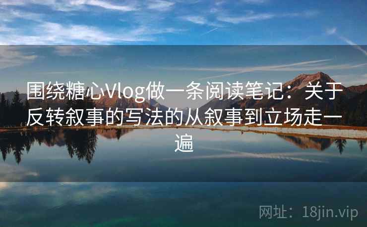 围绕糖心Vlog做一条阅读笔记：关于反转叙事的写法的从叙事到立场走一遍
