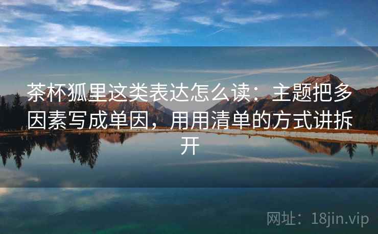 茶杯狐里这类表达怎么读：主题把多因素写成单因，用用清单的方式讲拆开