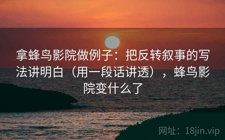 拿蜂鸟影院做例子：把反转叙事的写法讲明白（用一段话讲透），蜂鸟影院变什么了