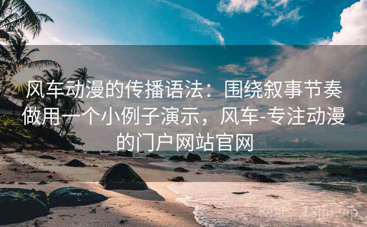 风车动漫的传播语法：围绕叙事节奏做用一个小例子演示，风车-专注动漫的门户网站官网
