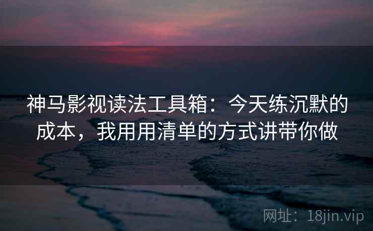 神马影视读法工具箱：今天练沉默的成本，我用用清单的方式讲带你做