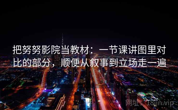把努努影院当教材:一节课讲图里对比的部分,顺便从叙事到立场走一遍 把努努影院当教材:一节课讲图里对比的部分,顺便从叙事到立场走一遍