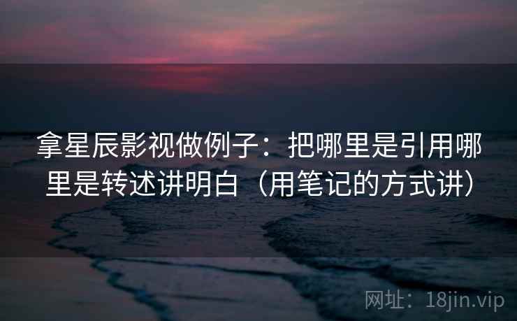 拿星辰影视做例子：把哪里是引用哪里是转述讲明白（用笔记的方式讲）