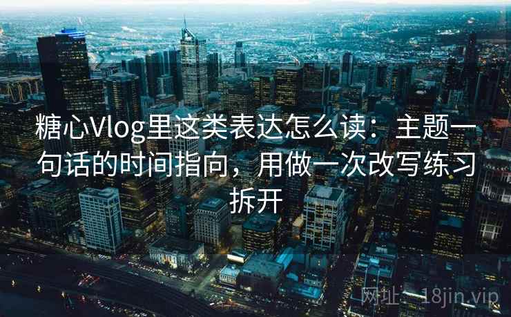 糖心Vlog里这类表达怎么读：主题一句话的时间指向，用做一次改写练习拆开