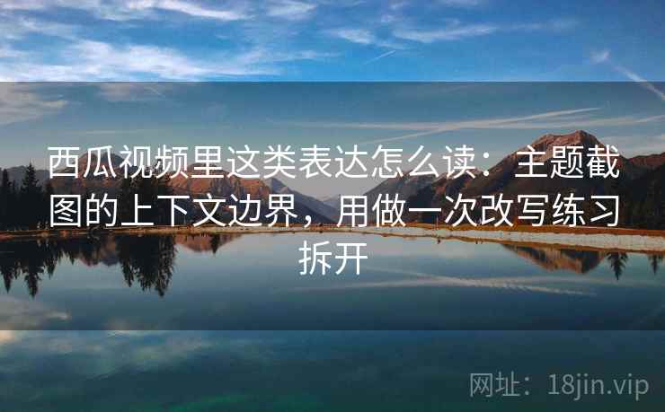 西瓜视频里这类表达怎么读：主题截图的上下文边界，用做一次改写练习拆开
